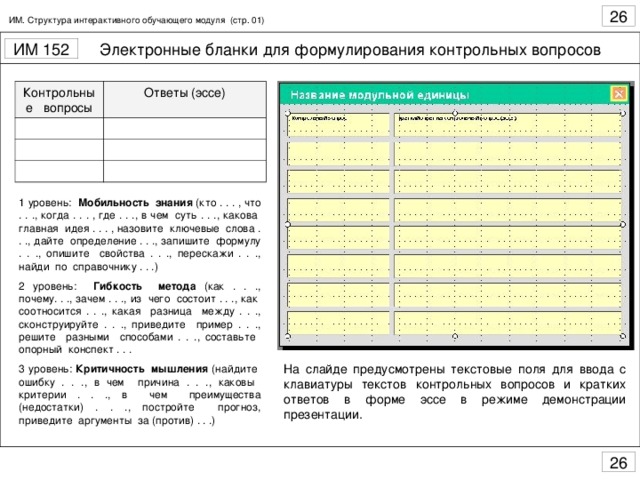 ИМ. Структура интерактивного обучающего модуля (стр. 01) Контрольные вопросы Ответы (эссе) 1 уровень: Мобильность знания (кто . . . , что . . ., когда . . . , где . . ., в чем суть . . ., какова главная идея . . . , назовите ключевые слова . . ., дайте определение . . ., запишите формулу . . ., опишите свойства . . ., перескажи . . ., найди по справочнику . . .) 2 уровень: Гибкость метода (как . . ., почему. . ., зачем . . ., из чего состоит . . ., как соотносится . . ., какая разница между . . ., сконструируйте . . ., приведите пример . . ., решите разными способами . . ., составьте опорный конспект . . . 3 уровень: Критичность мышления (найдите ошибку . . ., в чем причина . . ., каковы критерии . . ., в чем преимущества (недостатки) . . ., постройте прогноз, приведите аргументы за (против) . . .) На слайде предусмотрены текстовые поля для ввода с клавиатуры текстов контрольных вопросов и кратких ответов в форме эссе в режиме демонстрации презентации.