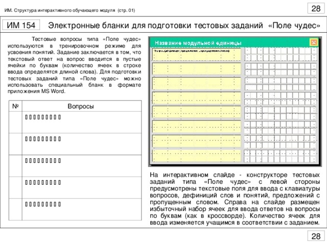 ИМ. Структура интерактивного обучающего модуля (стр. 01)  Тестовые вопросы типа «Поле чудес» используются в тренировочном режиме для усвоения понятий. Задание заключается в том, что текстовый ответ на вопрос вводится в пустые ячейки по буквам (количество ячеек в строке ввода определятся длиной слова). Для подготовки тестовых заданий типа «Поле чудес» можно использовать специальный бланк в формате приложения MS Word . № Вопросы                                                                                      На интерактивном слайде - конструкторе тестовых заданий типа «Поле чудес» с левой стороны предусмотрены текстовые поля для ввода с клавиатуры вопросов, дефиниций слов и понятий, предложений с пропущенным словом. Справа на слайде размещен избыточный набор ячеек для ввода ответов на вопросы по буквам (как в кроссворде). Количество ячеек для ввода изменяется учащимся в соответствии с заданием.