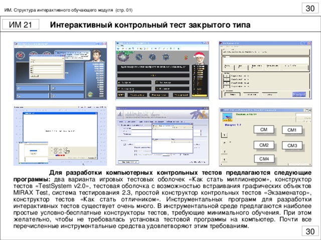 ИМ. Структура интерактивного обучающего модуля (стр. 01) Интерактивный контрольный тест закрытого типа СМ СМ1 СМ2 СМ3 СМ4  Для разработки компьютерных контрольных тестов предлагаются следующие программы: два варианта игровых тестовых оболочек «Как стать миллионером», конструктор тестов « TestSystem v 2.0», тестовая оболочка с возможностью встраивания графических объектов MIRAX Test , система тестирования 2.3, простой конструктор контрольных тестов «Экзаменатор», конструктор тестов «Как стать отличником». Инструментальных программ для разработки интерактивных тестов существует очень много. В инструментальной среде предлагаются наиболее простые условно-бесплатные конструкторы тестов, требующие минимального обучения. При этом желательно, чтобы не требовалась установка тестовой программы на компьютер. Почти все перечисленные инструментальные средства удовлетворяют этим требованиям.