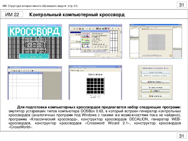 ИМ. Структура интерактивного обучающего модуля (стр. 01) Контрольный компьютерный кроссворд  Для подготовки компьютерных кроссвордов предлагается набор следующих программ: эмулятор устаревших типов компьютера DOSBox 0.63, в который встроен генератор контрольных кроссвордов (аналогичных программ под Windows с такими же возможностями пока не найдено), программа «Классический кроссворд», конструктор кроссвордов DECALION , генератор WEB -кроссвордов, конструктор кроссвордов « Crossword Wizard 2.1», конструктор кроссвордов « CrossWorld ».