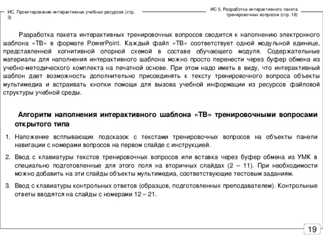 ИС 5. Разработка интерактивного пакета тренировочных вопросов (стр. 18) ИС. Проектирование интерактивных учебных ресурсов (стр. 3)  Разработка пакета интерактивных тренировочных вопросов сводится к наполнению электронного шаблона «ТВ» в формате PowerPoint . Каждый файл «ТВ» соответствует одной модульной единице, представленной когнитивной опорной схемой в составе обучающего модуля. Содержательные материалы для наполнения интерактивного шаблона можно просто перенести через буфер обмена из учебно-методического комплекта на печатной основе. При этом надо иметь в виду, что интерактивный шаблон дает возможность дополнительно присоединять к тексту тренировочного вопроса объекты мультимедиа и встраивать кнопки помощи для вызова учебной информации из ресурсов файловой структуры учебной среды.  Алгоритм наполнения интерактивного шаблона «ТВ» тренировочными вопросами открытого типа