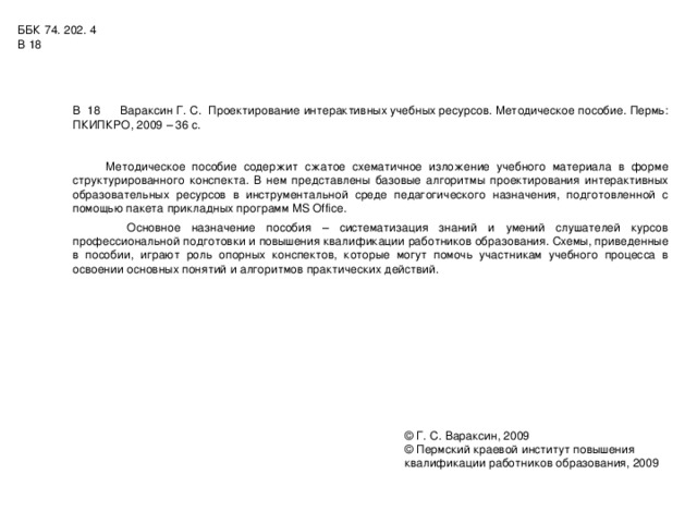 ББК 74. 202. 4 В 18 В 18 Вараксин Г. С. Проектирование интерактивных учебных ресурсов. Методическое пособие. Пермь: ПКИПКРО, 2009 – 36 с.  Методическое пособие содержит сжатое схематичное изложение учебного материала в форме структурированного конспекта. В нем представлены базовые алгоритмы проектирования интерактивных образовательных ресурсов в инструментальной среде педагогического назначения, подготовленной с помощью пакета прикладных программ MS Office .  Основное назначение пособия – систематизация знаний и умений слушателей курсов профессиональной подготовки и повышения квалификации работников образования. Схемы, приведенные в пособии, играют роль опорных конспектов, которые могут помочь участникам учебного процесса в освоении основных понятий и алгоритмов практических действий. © Г. С. Вараксин, 2009 © Пермский краевой институт повышения квалификации работников образования, 2009