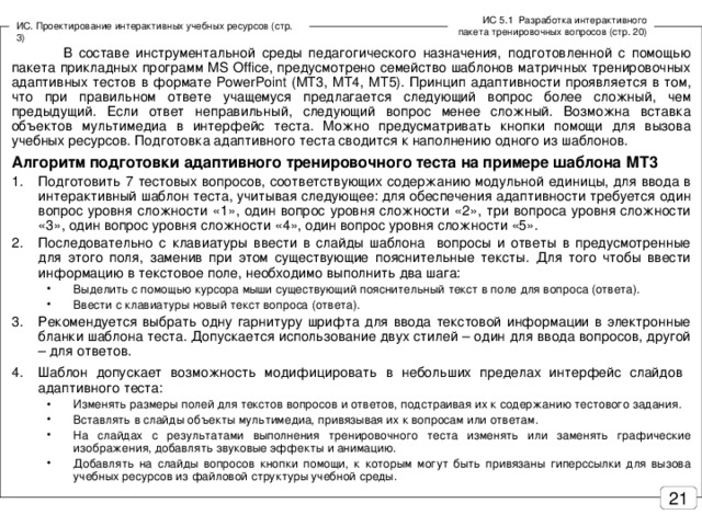 ИС 5.1 Разработка интерактивного пакета тренировочных вопросов (стр. 20) ИС. Проектирование интерактивных учебных ресурсов (стр. 3)  В составе инструментальной среды педагогического назначения, подготовленной с помощью пакета прикладных программ MS Office , предусмотрено семейство шаблонов матричных тренировочных адаптивных тестов в формате PowerPoint ( МТ3, МТ4, МТ5). Принцип адаптивности проявляется в том, что при правильном ответе учащемуся предлагается следующий вопрос более сложный, чем предыдущий. Если ответ неправильный, следующий вопрос менее сложный. Возможна вставка объектов мультимедиа в интерфейс теста. Можно предусматривать кнопки помощи для вызова учебных ресурсов. Подготовка адаптивного теста сводится к наполнению одного из шаблонов. Алгоритм подготовки адаптивного тренировочного теста на примере шаблона МТ3