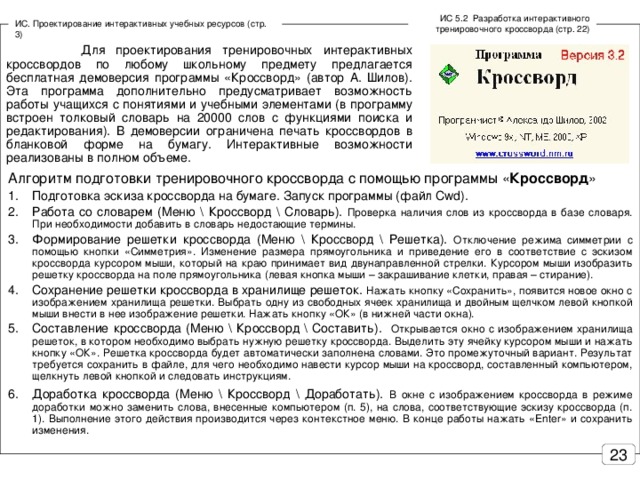 ИС 5.2 Разработка интерактивного тренировочного кроссворда (стр. 22) ИС. Проектирование интерактивных учебных ресурсов (стр. 3)  Для проектирования тренировочных интерактивных кроссвордов по любому школьному предмету предлагается бесплатная демоверсия программы «Кроссворд» (автор А. Шилов). Эта программа дополнительно предусматривает возможность работы учащихся с понятиями и учебными элементами (в программу встроен толковый словарь на 20000 слов с функциями поиска и редактирования). В демоверсии ограничена печать кроссвордов в бланковой форме на бумагу. Интерактивные возможности реализованы в полном объеме. Алгоритм подготовки тренировочного кроссворда с помощью программы « Кроссворд »