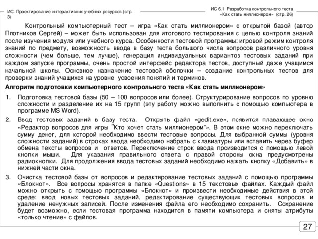 ИС 6.1 Разработка контрольного теста «Как стать миллионером» (стр. 26) ИС. Проектирование интерактивных учебных ресурсов (стр. 3)  Контрольный компьютерный тест – игра «Как стать миллионером» с открытой базой (автор Плотников Сергей) – может быть использован для итогового тестирования с целью контроля знаний после изучения модуля или учебного курса. Особенности тестовой программы: игровой режим контроля знаний по предмету, возможность ввода в базу теста большого числа вопросов различного уровня сложности (чем больше, тем лучше), генерация индивидуальных вариантов тестовых заданий при каждом запуске программы, очень простой интерфейс редактора тестов, доступный даже учащимся начальной школы. Основное назначение тестовой оболочки – создание контрольных тестов для проверки знаний учащихся на уровне усвоения понятий и терминов. Алгоритм подготовки компьютерного контрольного теста «Как стать миллионером»