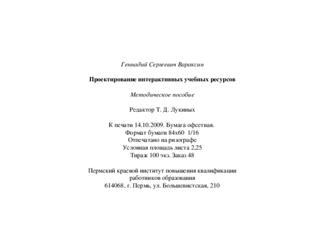 Геннадий Сергеевич Вараксин  Проектирование интерактивных учебных ресурсов  Методическое пособие  Редактор Т. Д. Лукиных К печати 14.10.2009. Бумага офсетная. Формат бумаги 84х60 1/16 Отпечатано на ризографе Условная площадь листа 2,25 Тираж 100 экз. Заказ 48 Пермский краевой институт повышения квалификации работников образования 614068, г. Пермь, ул. Большевистская, 210