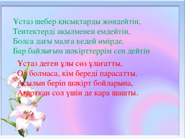 Ұстаз шебер қисықтарды жөндейтін, Тентектерді ақылменен емдейтін, Болса дағы малға кедей өмірде. Бар байлығым шәкірттеррім сен дейтін Ұстаз деген ұлы сөз ұлағатты, Ол болмаса, кім береді парасатты. Асылын беріп шәкірт бойларына, Ағартқан сол үшін де қара шашты .