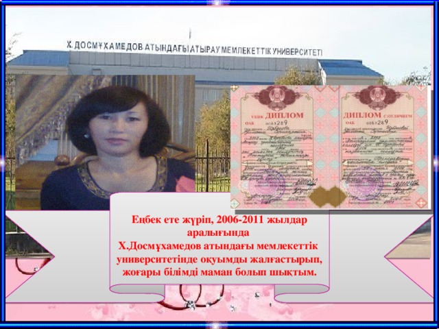 Еңбек ете жүріп, 2006-2011 жылдар аралығында Х.Досмұхамедов атындағы мемлекеттік университетінде оқуымды жалғастырып, жоғары білімді маман болып шықтым.