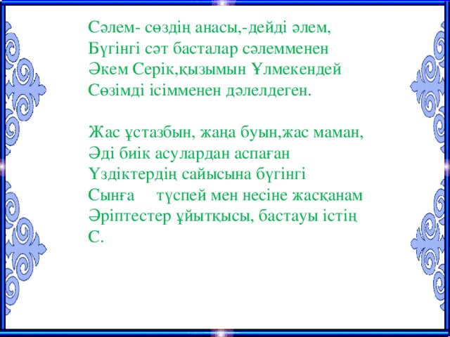 Сәлем- сөздің анасы,-дейді әлем, Бүгінгі сәт басталар сәлемменен Әкем Серік,қызымын Ұлмекендей Сөзімді ісімменен дәлелдеген. Жас ұстазбын, жаңа буын,жас маман, Әді биік асулардан аспаған Үздіктердің сайысына бүгінгі Сынға түспей мен несіне жасқанам Әріптестер ұйытқысы, бастауы істің С.