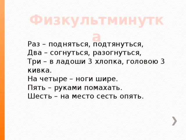 Физкультминутка Раз – подняться, подтянуться,  Два – согнуться, разогнуться,  Три – в ладоши 3 хлопка, головою 3 кивка.  На четыре – ноги шире.  Пять – руками помахать.  Шесть – на место сесть опять.