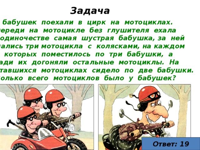 Задача  бабушек поехали в цирк на мотоциклах. Впереди на мотоцикле без глушителя ехала в одиночестве самая шустрая бабушка, за ней мчались три мотоцикла с колясками, на каждом из которых поместилось по три бабушки, а сзади их догоняли остальные мотоциклы. На оставшихся мотоциклах сидело по две бабушки. Сколько всего мотоциклов было у бабушек? Ответ: 19