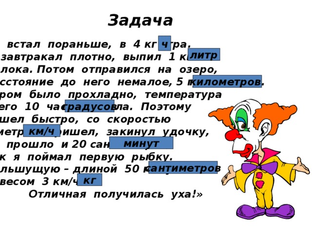 Задача ч «Я встал пораньше, в 4 кг утра. Позавтракал плотно, выпил 1 км молока. Потом отправился на озеро, Расстояние до него немалое, 5 градусов. Утром было прохладно, температура всего 10 часов тепла. Поэтому я шел быстро, со скоростью 6 метров. Пришел, закинул удочку, не прошло и 20 сантиметров, как я поймал первую рыбку. Большущую – длиной 50 минут и весом 3 км/ч.  Отличная получилась уха!» литр километров. градусов км/ч минут сантиметров кг