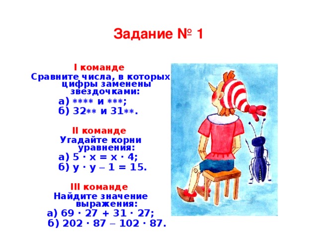 Задание № 1 I команде Сравните числа, в которых цифры заменены звездочками:    а)  и  ;   б) 32  и 31  .   II команде Угадайте корни уравнения:    а) 5 · x = x · 4;   б) y · y  1 = 15.  III команде Найдите значение выражения: а) 69 · 27 + 31 · 27;  б) 202 · 87  102 · 87.