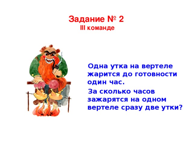 Задание № 2  III команде Одна утка на вертеле жарится до готовности один час. За сколько часов зажарятся на одном вертеле сразу две утки?