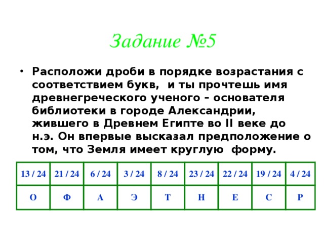 Задание №5 Расположи дроби в порядке возрастания с соответствием букв, и ты прочтешь имя древнегреческого ученого – основателя библиотеки в городе Александрии, жившего в Древнем Египте во II веке до н.э. Он впервые высказал предположение о том, что Земля имеет круглую форму. 13 / 24 О 21 / 24 6 / 24 Ф 3 / 24 А 8 / 24 Э Т 23 / 24 22 / 24 Н 19 / 24 Е 4 / 24 С Р