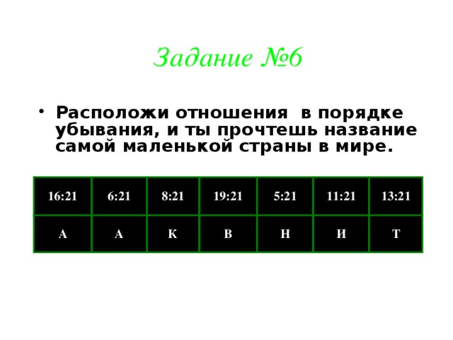 Задание №6 Расположи отношения в порядке убывания, и ты прочтешь название самой маленькой страны в мире. 16:21 А 6:21 8:21 А 19:21 К 5:21 В Н 11:21 13:21 И Т