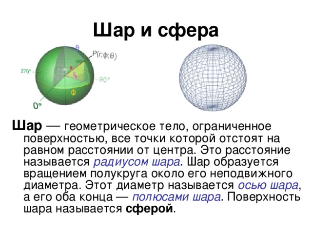 Шар и сфера Шар — геометрическое тело, ограниченное поверхностью, все точки которой отстоят на равном расстоянии от центра. Это расстояние называется радиусом шара . Шар образуется вращением полукруга около его неподвижного диаметра. Этот диаметр называется осью шара , а его оба конца — полюсами шара . Поверхность шара называется сферой .
