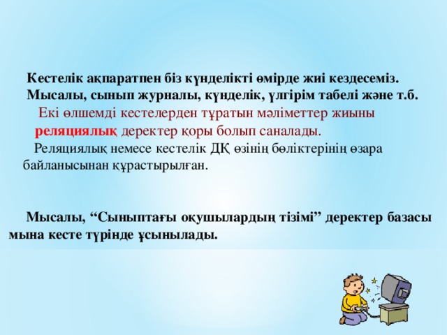 Кестелік ақпаратпен біз күнделікті өмірде жиі кездесеміз.  Мысалы, сынып журналы, күнделік, үлгірім табелі және т.б.  Екі өлшемді кестелерден тұратын мәліметтер жиыны  реляци ялық деректер қоры болып саналады.   Реляциялық немесе кестелік ДҚ өзінің бөліктерінің өзара  байланысынан құрастырылған.   Мысалы, “Сыныптағы оқушылардың тізімі” деректер базасы мына кесте түрінде ұсынылады.