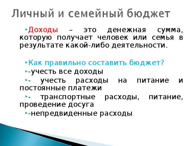 Доходы – это денежная сумма, которую получает человек или семья в результате какой-либо деятельности.  Как  правильно составить бюджет? -учесть все доходы - учесть расходы на питание и постоянные платежи - транспортные расходы, питание, проведение досуга -непредвиденные расходы