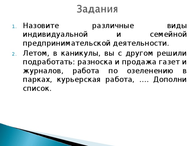 Назовите различные виды индивидуальной и семейной предпринимательской деятельности. Летом, в каникулы, вы с другом решили подработать: разноска и продажа газет и журналов, работа по озеленению в парках, курьерская работа, …. Дополни список.