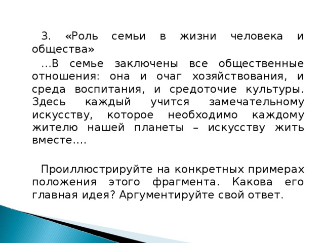 3. «Роль семьи в жизни человека и общества» … В семье заключены все общественные отношения: она и очаг хозяйствования, и среда воспитания, и средоточие культуры. Здесь каждый учится замечательному искусству, которое необходимо каждому жителю нашей планеты – искусству жить вместе…. Проиллюстрируйте на конкретных примерах положения этого фрагмента. Какова его главная идея? Аргументируйте свой ответ.