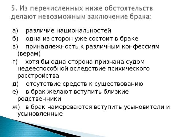 а) различие национальностей б) одна из сторон уже состоит в браке в) принадлежность к различным конфессиям (верам) г) хотя бы одна сторона признана судом недееспособной вследствие психического расстройства д) отсутствие средств к существованию е) в брак желают вступить близкие родственники ж) в брак намереваются вступить усыновители и усыновленные