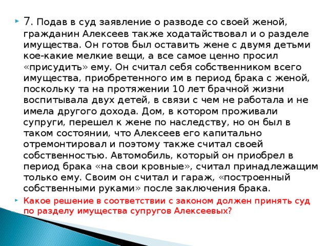 7 . Подав в суд заявление о разводе со своей женой, гражданин Алексеев также ходатайствовал и о разделе имущества. Он готов был оставить жене с двумя детьми кое-какие мелкие вещи, а все самое ценно просил «присудить» ему. Он считал себя собственником всего имущества, приобретенного им в период брака с женой, поскольку та на протяжении 10 лет брачной жизни воспитывала двух детей, в связи с чем не работала и не имела другого дохода. Дом, в котором проживали супруги, перешел к жене по наследству, но он был в таком состоянии, что Алексеев его капитально отремонтировал и поэтому также считал своей собственностью. Автомобиль, который он приобрел в период брака «на свои кровные», считал принадлежащим только ему. Своим он считал и гараж, «построен­ный собственными руками» после заключения брака. Какое решение в соответствии с законом должен принять суд по разделу имущества супругов Алексеевых?