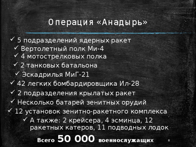 Операция «Анадырь» 5 подразделений ядерных ракет Вертолетный полк Ми-4 4 мотострелковых полка 2 танковых батальона Эскадрилья МиГ-21 42 легких бомбардировщика Ил-28 2 подразделения крылатых ракет Несколько батарей зенитных орудий 12 установок зенитно-ракетного комплекса А также: 2 крейсера, 4 эсминца, 12 ракетных катеров, 11 подводных лодок Всего  50 000 военнослужащих