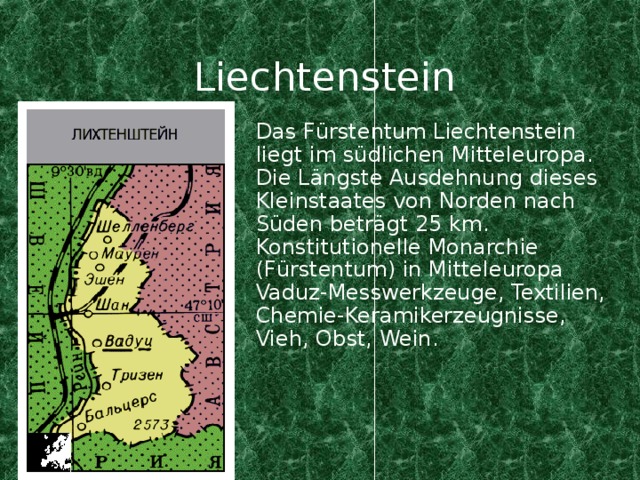 Liechtenstein Das F ü rstentum Liechtenstein liegt im s üdlichen Mitteleuropa. Die Längste Ausdehnung dieses Kleinstaates von Norden nach Süden beträgt 25 km. Konstitu tionelle Monarchie (F ürstentum) in Mitteleuropa Vaduz-Messwerkzeuge, Textilien, Chemie-Keramikerzeugnisse, Vieh, Obst, Wein.