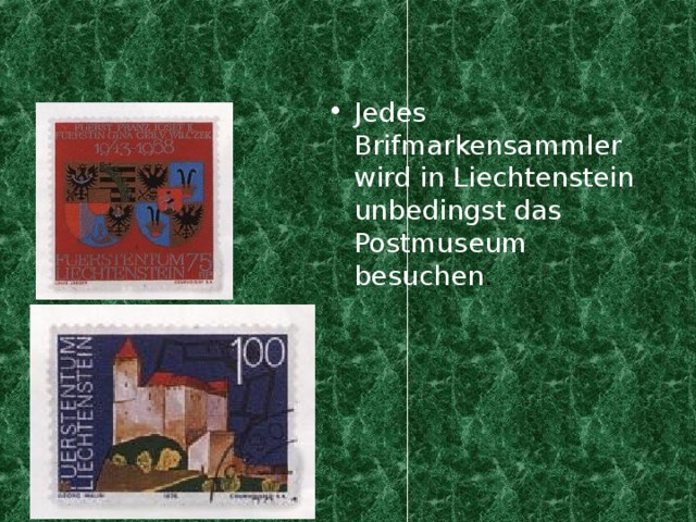 Jedes Brifmarkensammler wird in Liechtenstein unbedingst das Postmuseum besuchen .