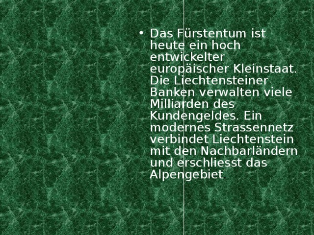 Das F ürstentum ist heute ein hoch entwickelter europäischer Kleinstaat. Die Liechtensteiner Banken verwalten viele Milliarden des Kundengeldes. Ein modernes Strassennetz verbindet Liechtenstein mit den Nachbarländern und erschliesst das Alpengebiet .