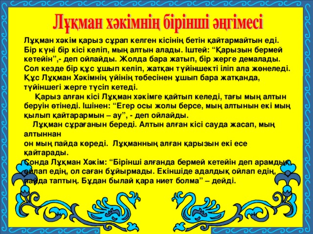 Лұқман хәкім қарыз сұрап келген кісінің бетін қайтармайтын еді. Бір күні бір кісі келіп, мың алтын алады. Іштей: “Қарызын бермей кетейін”,- деп ойлайды. Жолда бара жатып, бір жерге демалады. Сол кезде бір құс ұшып келіп, жатқан түйіншекті іліп ала жөнеледі. Құс Лұқман Хәкімнің үйінің төбесінен ұшып бара жатқанда, түйіншегі жерге түсіп кетеді.  Қарыз алған кісі Лұқман хәкімге қайтып келеді, тағы мың алтын беруін өтінеді. Ішінен: “Егер осы жолы берсе, мың алтынын екі мың қылып қайтарармын – ау”, - деп ойлайды.  Лұқман сұрағанын береді. Алтын алған кісі сауда жасап, мың алтыннан он мың пайда көреді. Лұқманның алған қарызын екі есе қайтарады. Сонда Лұқман Хәкім: “Бірінші алғанда бермей кетейін деп арамдық ойлап едің, ол саған бұйырмады. Екіншіде адалдық ойлап едің, пайда таптың. Бұдан былай қара ниет болма” – дейді.