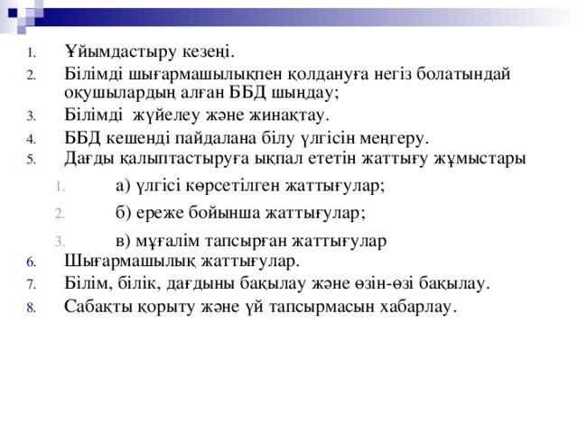 Ұйымдастыру кезеңі. Білімді шығармашылықпен қолдануға негіз болатындай оқушылардың алған ББД шыңдау ;  Білімді жүйелеу және жинақтау. ББД кешенді пайдалана білу үлгісін меңгеру. Дағды қалыптастыруға ықпал ететін жаттығу жұмыстары  а) үлгісі көрсетілген жаттығулар;  б) ереже бойынша жаттығулар;  в) мұғалім тапсырған жаттығулар  а) үлгісі көрсетілген жаттығулар;  б) ереже бойынша жаттығулар;  в) мұғалім тапсырған жаттығулар Шығармашылық жаттығулар. Білім, білік, дағдыны бақылау және өзін-өзі бақылау. Сабақты қорыту және үй тапсырмасын хабарлау.