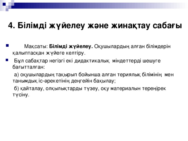 4. Білімді жүйелеу және жинақтау сабағы  Мақсаты: Білімді жүйелеу. Оқушылардың алған білімдерін қалыптасқан жүйеге келтіру .  Бұл сабақтар негізгі екі дидактикалық міндеттерді шешуге бағытталған:  а) оқушылардың тақырып бойынша алған териялық білімінің мен танымдық іс-әрекетінің деңгейін бақылау;  б) қайталау, олқылықтарды түзеу, оқу материалын тереңірек түсіну.