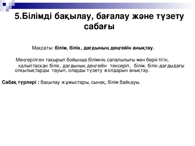 5.Білімді бақылау, бағалау және түзету сабағы     Мақсаты: білім, білік, дағдының деңгейін анықтау.   Меңгерілген тақырып бойынша білімнің сапалылығы мен беріктігін,  қалыптасқан білік, дағдының деңгейін тексеріп, білім, білік-дағдыдағы олқылықтарды тауып, оларды түзету жолдарын анықтау.  Сабақ түрлері : бақылау жұмыстары, сынақ, білім байқауы.