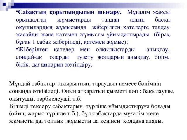 Сабақтың қорытындысын шығару. Мұғалім жақсы орындалған жұмыстарды таңдап алып, басқа оқушылардың жұмысында жіберілген қателерге талдау жасайды және қатемен жұмысты ұйымдастырады (бірақ бұған 1 сабақ жіберіледі, қатемен жұмыс); Жіберілген қателер мен олқылықтарды анықтау, сондай-ақ оларды түзету жолдарын анықтау, білім, білік, дағдыларын жетілдіру.