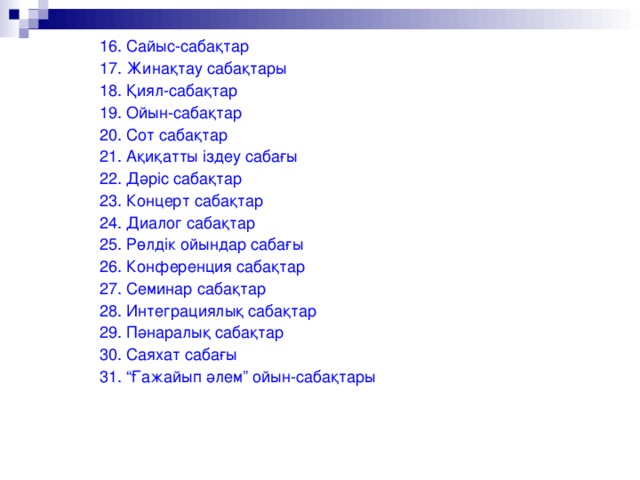 16. Сайыс-сабақтар 17. Жинақтау сабақтары 18. Қиял-сабақтар 19. Ойын-сабақтар 20. Сот сабақтар 21. Ақиқатты іздеу сабағы 22. Дәріс сабақтар 23. Концерт сабақтар 24. Диалог сабақтар 25. Рөлдік ойындар сабағы 26. Конференция сабақтар 27. Семинар сабақтар 28. Интеграциялық сабақтар 29. Пәнаралық сабақтар 30. Саяхат сабағы 31. “Ғажайып әлем” ойын-сабақтары