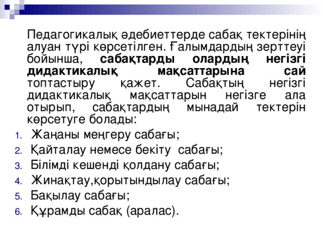 Педагогикалық әдебиеттерде сабақ тектерінің алуан түрі көрсетілген. Ғалымдардың зерттеуі бойынша, сабақтарды олардың негізгі дидактикалық мақсаттарына сай топтастыру қажет. Сабақтың негізгі дидактикалық мақсаттарын негізге ала отырып, сабақтардың мынадай тектерін көрсетуге болады: