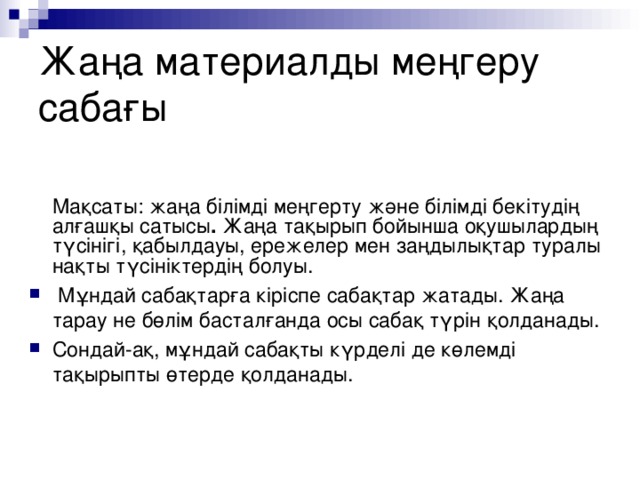 Жаңа материалды меңгеру сабағы  Мақсаты: жаңа білімді меңгерту және білімді бекітудің алғашқы сатысы . Жаңа тақырып бойынша оқушылардың түсінігі, қабылдауы, ережелер мен заңдылықтар туралы нақты түсініктердің болуы.  Мұндай сабақтарға кіріспе сабақтар жатады. Жаңа тарау не бөлім басталғанда осы сабақ түрін қолданады. Сондай-ақ, мұндай сабақты күрделі де көлемді тақырыпты өтерде қолданады.