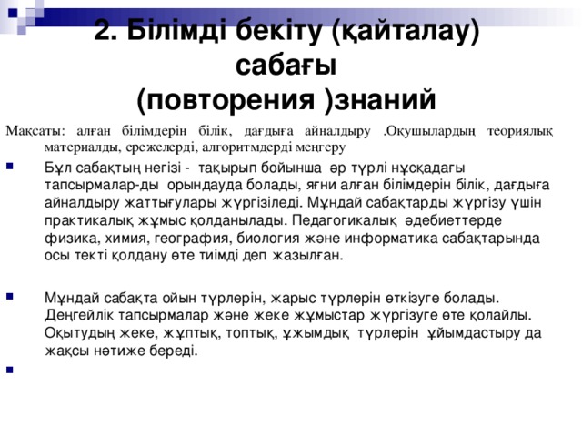 2. Білімді бекіту (қайталау) сабағы  (повторения )знаний Мақсаты : алған білімдерін білік, дағдыға айналдыру .Оқушылардың теориялық материалды, ережелерді, алгоритмдерді меңгеру Бұл сабақтың негізі - тақырып бойынша әр түрлі нұсқадағы тапсырмалар-ды орындауда болады, яғни алған білімдерін білік, дағдыға айналдыру жаттығулары жүргізіледі. Мұндай сабақтарды жүргізу үшін практикалық жұмыс қолданылады. Педагогикалық әдебиеттерде физика, химия, география, биология және информатика сабақтарында осы текті қолдану өте тиімді деп жазылған.  