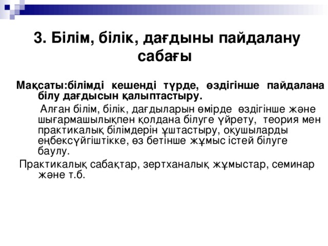 3. Білім, білік, дағдыны пайдалану сабағы Мақсаты:білімді кешенді түрде, өздігінше пайдалана білу дағдысын қалыптастыру.  Алған білім, білік, дағдыларын өмірде өздігінше және шығармашылықпен қолдана білуге үйрету, теория мен практикалық білімдерін ұштастыру, оқушыларды еңбексүйгіштікке, өз бетінше жұмыс істей білуге баулу.  Практикалық сабақтар, зертханалық жұмыстар, семинар және т.б.