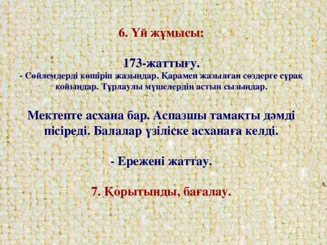 6. Үй жұмысы:   173-жаттығу.  - Сөйлемдерді көшіріп жазыңдар. Қарамен жазылған сөздерге сұрақ қойыңдар. Тұрлаулы мүшелердің астын сызыңдар.   Мектепте асхана бар. Аспазшы тамақты дәмді пісіреді. Балалар үзіліске асханаға келді.   - Ережені жаттау.   7. Қорытынды, бағалау.