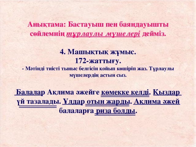 Анықтама: Бастауыш пен баяндауышты сөйлемнің тұрлаулы мүшелері дейміз.   4. Машықтық жұмыс.  172-жаттығу.  - Мәтінді тиісті тыныс белгісін қойып көшіріп жаз. Тұрлаулы мүшелердің астын сыз.   Балалар Ақлима әжейге көмекке келді. Қыздар үй тазалады. Ұлдар отын жарды. Ақлима әжей балаларға риза болды.