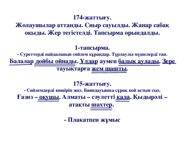 174-жаттығу.  Жолаушылар аттанды. Сиыр сауылды. Жанар сабақ оқыды. Жер тегістелді. Тапсырма орындалды.   1-тапсырма.  - Суреттерді пайдаланып сөйлем құраңдар. Тұрлаулы мүшелерді тап.  Балалар дойбы ойнады. Ұлдар аумен балық аулады. Зере тауықтарға жем шашты.   175-жаттығу.  - Сөйлемдерді көшіріп жаз. Баяндауышқа сұрақ қой астын сыз.  Ғазиз – оқушы. Алматы – сәулетті қала. Қыдырәлі – атақты шахтер.    - Плакатпен жұмыс