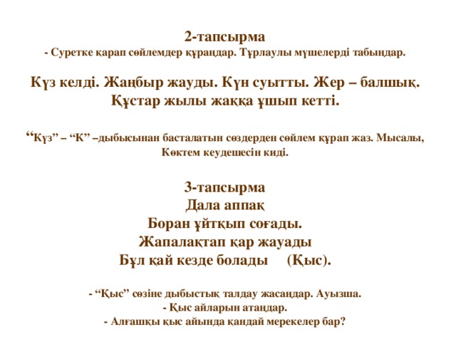 2-тапсырма  - Суретке қарап сөйлемдер құраңдар. Тұрлаулы мүшелерді табыңдар.   Күз келді. Жаңбыр жауды. Күн суытты. Жер – балшық. Құстар жылы жаққа ұшып кетті.   “ Күз” – “К” –дыбысынан басталатын сөздерден сөйлем құрап жаз. Мысалы, Көктем кеудешесін киді.   3-тапсырма  Дала аппақ  Боран ұйтқып соғады.  Жапалақтап қар жауады  Бұл қай кезде болады (Қыс).   - “Қыс” сөзіне дыбыстық талдау жасаңдар. Ауызша.  - Қыс айларын атаңдар.  - Алғашқы қыс айында қандай мерекелер бар?