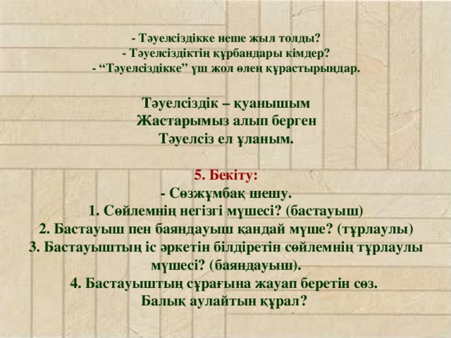 - Тәуелсіздікке неше жыл толды?  - Тәуелсіздіктің құрбандары кімдер?  - “Тәуелсіздікке” үш жол өлең құрастырыңдар.   Тәуелсіздік – қуанышым  Жастарымыз алып берген  Тәуелсіз ел ұланым.   5. Бекіту:  - Сөзжұмбақ шешу.  1. Сөйлемнің негізгі мүшесі? (бастауыш)  2. Бастауыш пен баяндауыш қандай мүше? (тұрлаулы)  3. Бастауыштың іс әркетін білдіретін сөйлемнің тұрлаулы мүшесі? (баяндауыш).  4. Бастауыштың сұрағына жауап беретін сөз.  Балық аулайтын құрал?