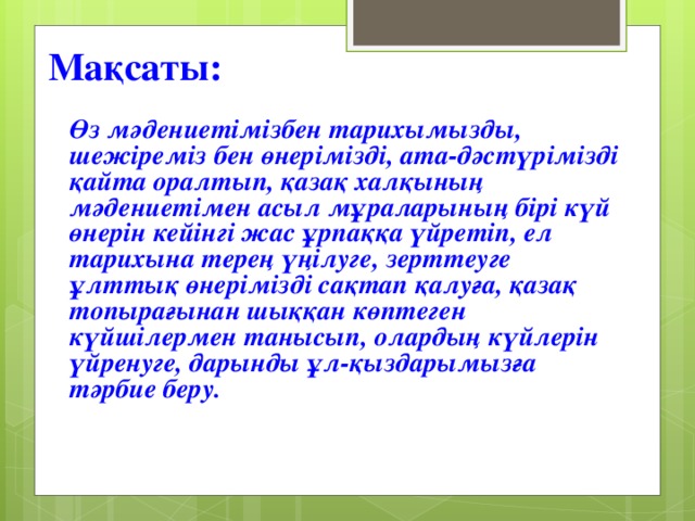 Ма қсаты: Өз мәдениетімізбен тарихымызды, шежіреміз бен өнерімізді, ата-дәстүрімізді қайта оралтып, қазақ халқының мәдениетімен асыл мұраларының бірі күй өнерін кейінгі жас ұрпаққа үйретіп, ел тарихына терең үңілуге, зерттеуге ұлттық өнерімізді сақтап қалуға, қазақ топырағынан шыққан көптеген күйшілермен танысып, олардың күйлерін үйренуге, дарынды ұл-қыздарымызға тәрбие беру.