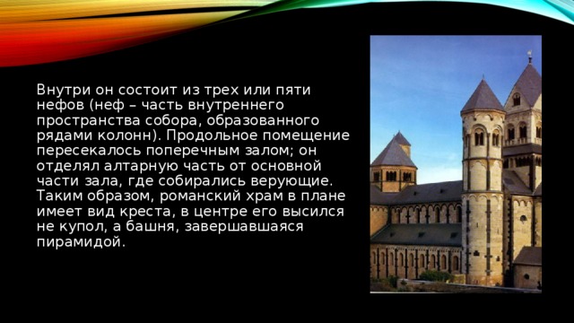 Внутри он состоит из трех или пяти нефов (неф – часть внутреннего пространства собора, образованного рядами колонн). Продольное помещение пересекалось поперечным залом; он отделял алтарную часть от основной части зала, где собирались верующие. Таким образом, романский храм в плане имеет вид креста, в центре его высился не купол, а башня, завершавшаяся пирамидой.