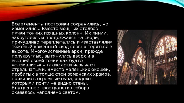 Все элементы постройки сохранились, но изменились. Вместо мощных столбов – пучки тонких изящных колонн. Их линии, закругляясь и продолжаясь на своде, причудливо переплетались и «заставляли» тяжелый каменный свод словно теряться в высоте. Многочисленные арки, прежде полукруглые, вытянулись вверх и в высшей своей точке как будто «сломались» – такие арки называют стрельчатыми. Вместо маленьких окошек, пробитых в толще стен романских храмов, появились огромные окна, рядом с которыми почти не видно стены. Внутреннее пространство собора оказалось наполнено светом.