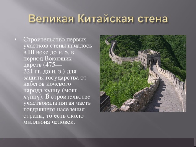 Строительство первых участков стены началось в III веке до н. э. в период Воюющих царств (475—221 гг. до н. э.) для защиты государства от набегов кочевого народа хунну (монг. хүннү). В строительстве участвовала пятая часть тогдашнего населения страны, то есть около миллиона человек.